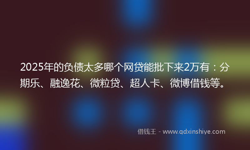 2025年的负债太多哪个网贷能批下来2万有：分期乐、融逸花、微粒贷、超人卡、微博借钱等。