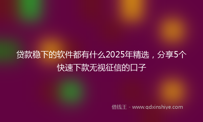 贷款稳下的软件都有什么2025年精选，分享5个快速下款无视征信的口子
