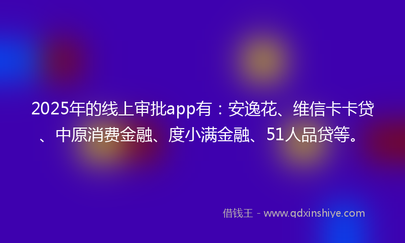 2025年的线上审批app有：安逸花、维信卡卡贷、中原消费金融、度小满金融、51人品贷等。