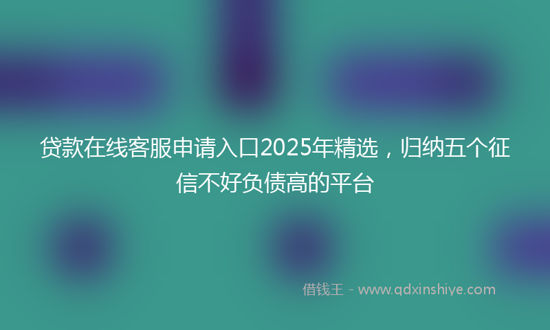 贷款在线客服申请入口2025年精选，归纳五个征信不好负债高的平台