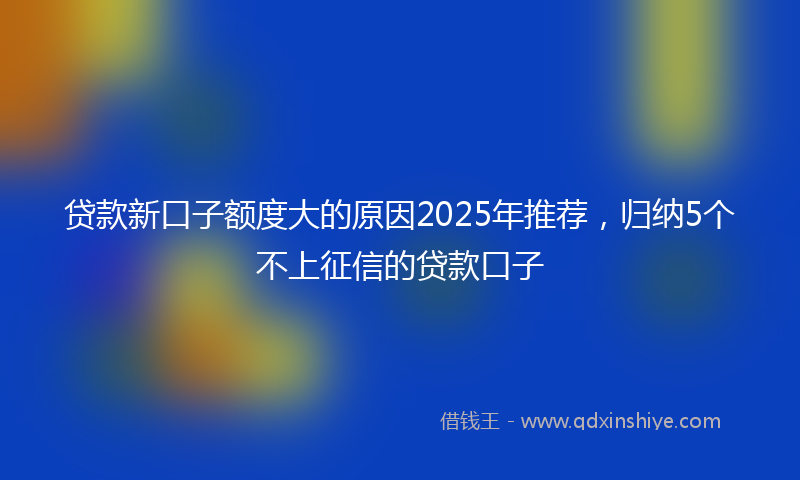 贷款新口子额度大的原因2025年推荐，归纳5个不上征信的贷款口子
