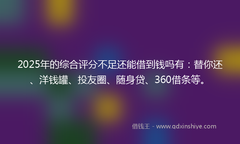 2025年的综合评分不足还能借到钱吗有：替你还、洋钱罐、投友圈、随身贷、360借条等。