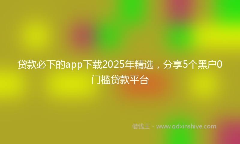 贷款必下的app下载2025年精选，分享5个黑户0门槛贷款平台