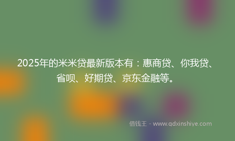 2025年的米米贷最新版本有：惠商贷、你我贷、省呗、好期贷、京东金融等。