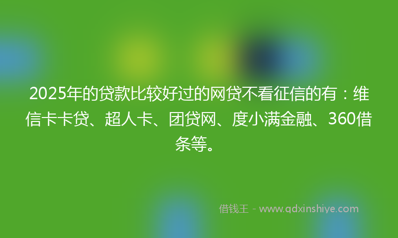 2025年的贷款比较好过的网贷不看征信的有：维信卡卡贷、超人卡、团贷网、度小满金融、360借条等。