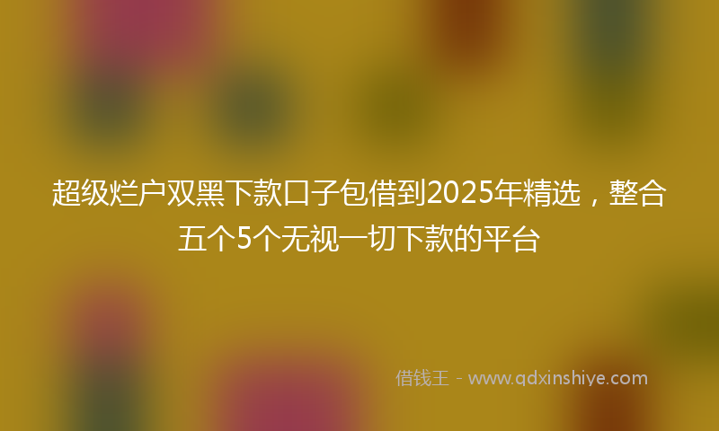 超级烂户双黑下款口子包借到2025年精选，整合五个5个无视一切下款的平台