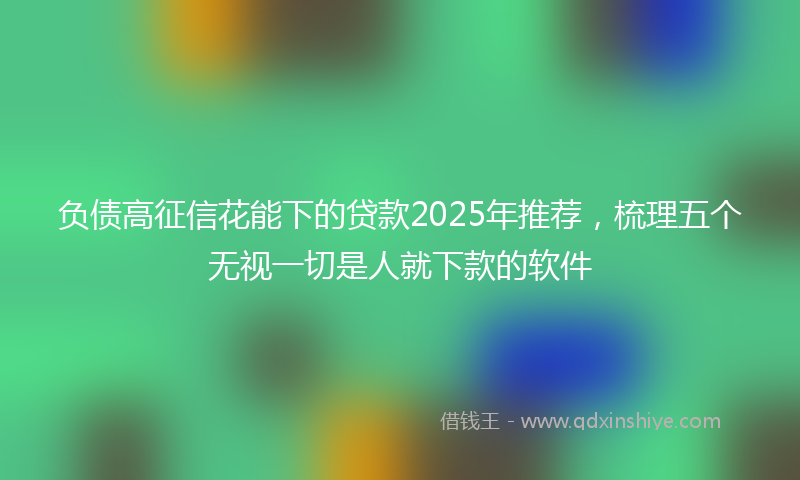 负债高征信花能下的贷款2025年推荐，梳理五个无视一切是人就下款的软件