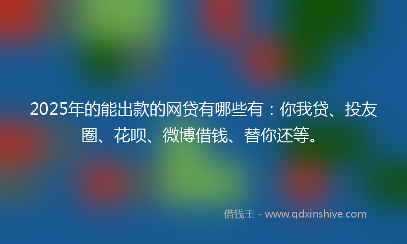 2025年的能出款的网贷有哪些有：你我贷、投友圈、花呗、微博借钱、替你还等。