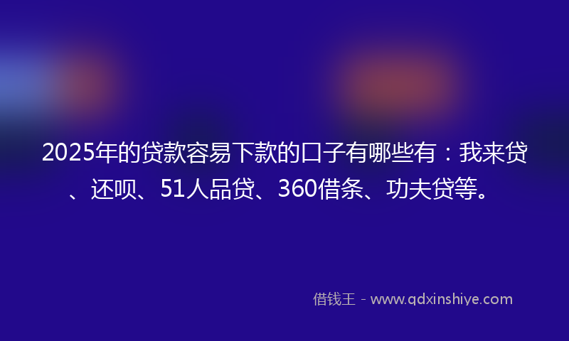 2025年的贷款容易下款的口子有哪些有：我来贷、还呗、51人品贷、360借条、功夫贷等。