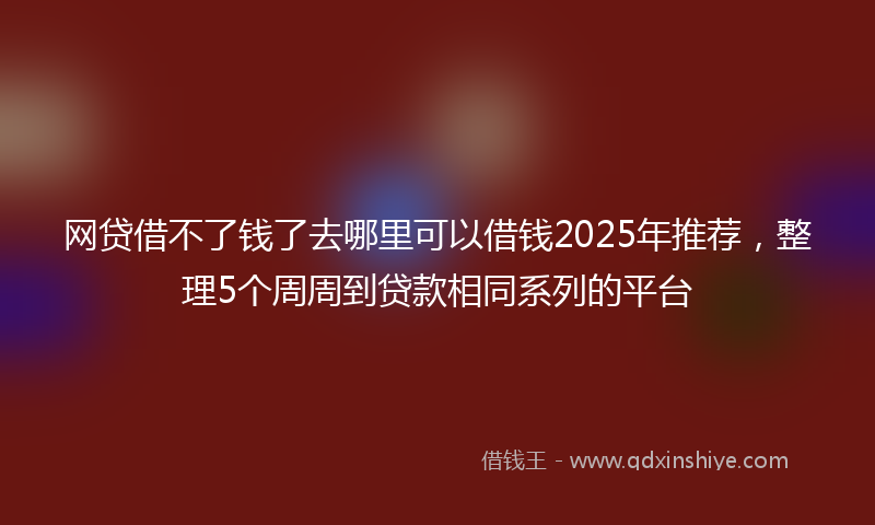 网贷借不了钱了去哪里可以借钱2025年推荐，整理5个周周到贷款相同系列的平台