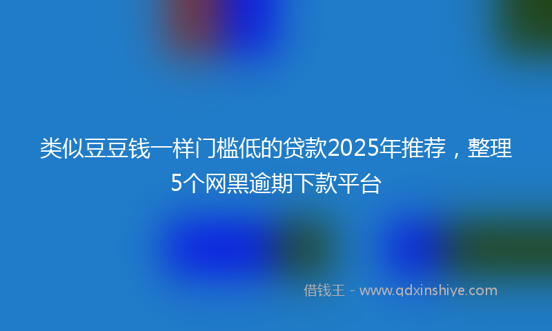 类似豆豆钱一样门槛低的贷款2025年推荐，整理5个网黑逾期下款平台