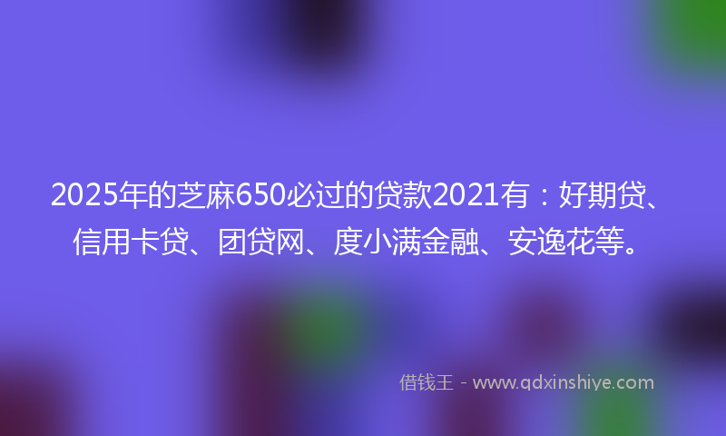 2025年的芝麻650必过的贷款2021有：好期贷、信用卡贷、团贷网、度小满金融、安逸花等。