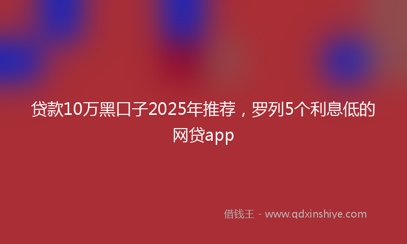 贷款10万黑口子2025年推荐，罗列5个利息低的网贷app