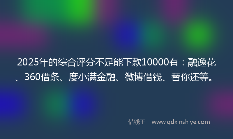 2025年的综合评分不足能下款10000有：融逸花、360借条、度小满金融、微博借钱、替你还等。