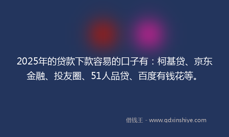 2025年的贷款下款容易的口子有：柯基贷、京东金融、投友圈、51人品贷、百度有钱花等。