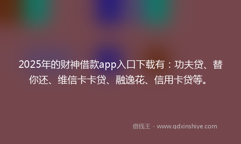 2025年的财神借款app入口下载有：功夫贷、替你还、维信卡卡贷、融逸花、信用卡贷等。