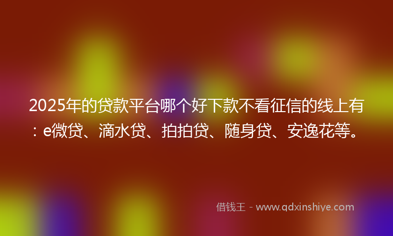 2025年的贷款平台哪个好下款不看征信的线上有：e微贷、滴水贷、拍拍贷、随身贷、安逸花等。