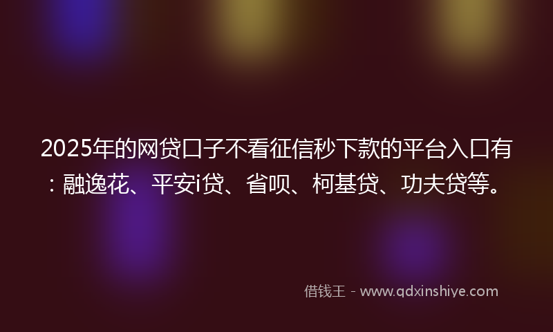 2025年的网贷口子不看征信秒下款的平台入口有：融逸花、平安i贷、省呗、柯基贷、功夫贷等。