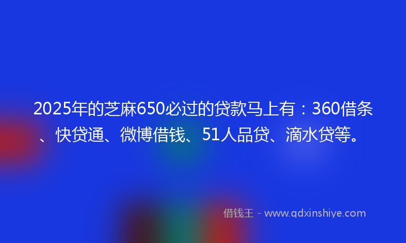2025年的芝麻650必过的贷款马上有：360借条、快贷通、微博借钱、51人品贷、滴水贷等。