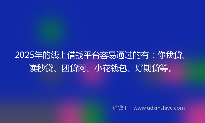 2025年的线上借钱平台容易通过的有：你我贷、读秒贷、团贷网、小花钱包、好期贷等。
