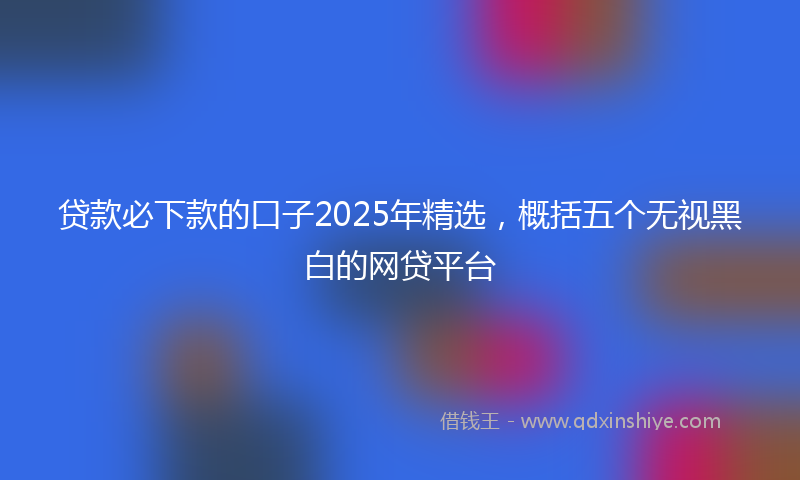 贷款必下款的口子2025年精选，概括五个无视黑白的网贷平台