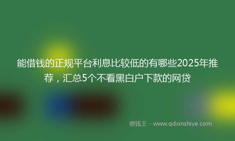 能借钱的正规平台利息比较低的有哪些2025年推荐，汇总5个不看黑白户下款的网贷