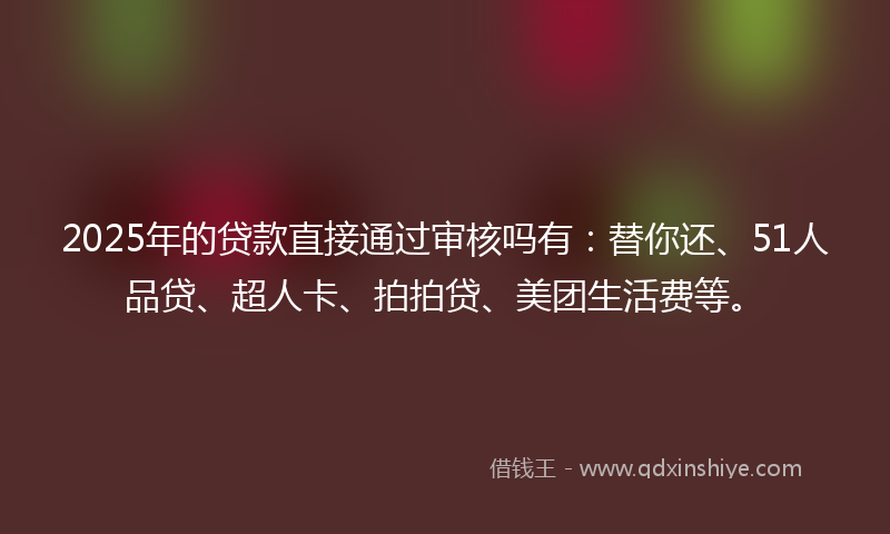 2025年的贷款直接通过审核吗有：替你还、51人品贷、超人卡、拍拍贷、美团生活费等。