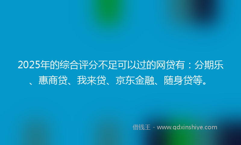 2025年的综合评分不足可以过的网贷有：分期乐、惠商贷、我来贷、京东金融、随身贷等。