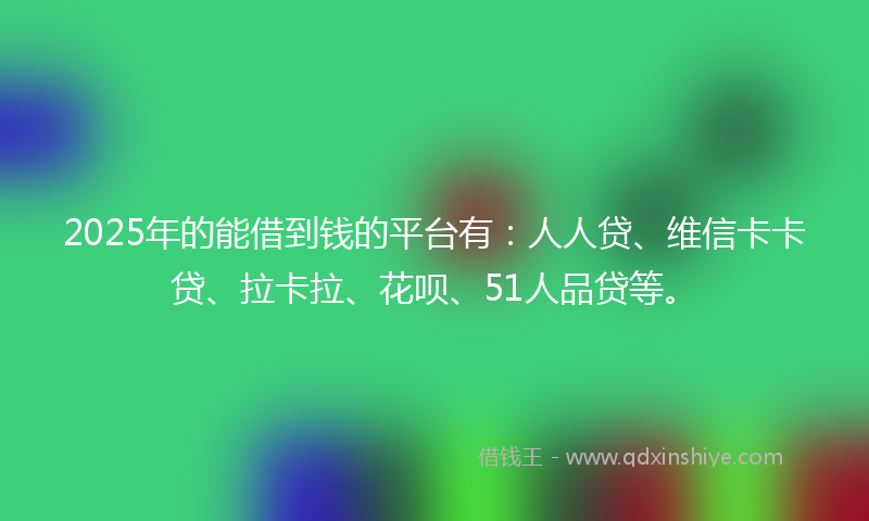 2025年的能借到钱的平台有：人人贷、维信卡卡贷、拉卡拉、花呗、51人品贷等。