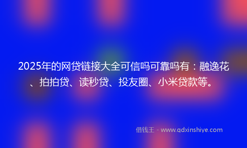 2025年的网贷链接大全可信吗可靠吗有：融逸花、拍拍贷、读秒贷、投友圈、小米贷款等。