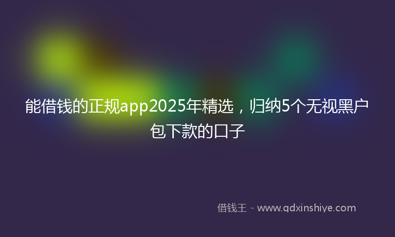 能借钱的正规app2025年精选，归纳5个无视黑户包下款的口子