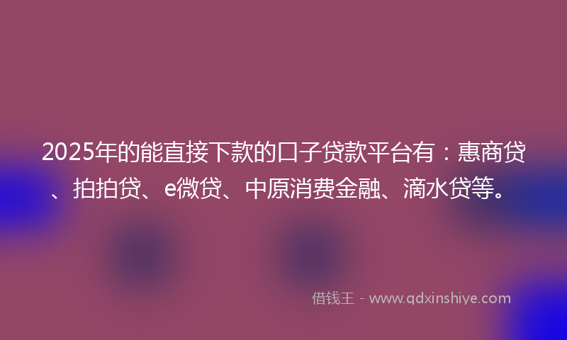 2025年的能直接下款的口子贷款平台有：惠商贷、拍拍贷、e微贷、中原消费金融、滴水贷等。