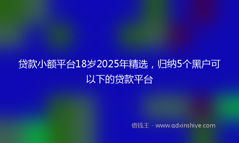 贷款小额平台18岁2025年精选，归纳5个黑户可以下的贷款平台