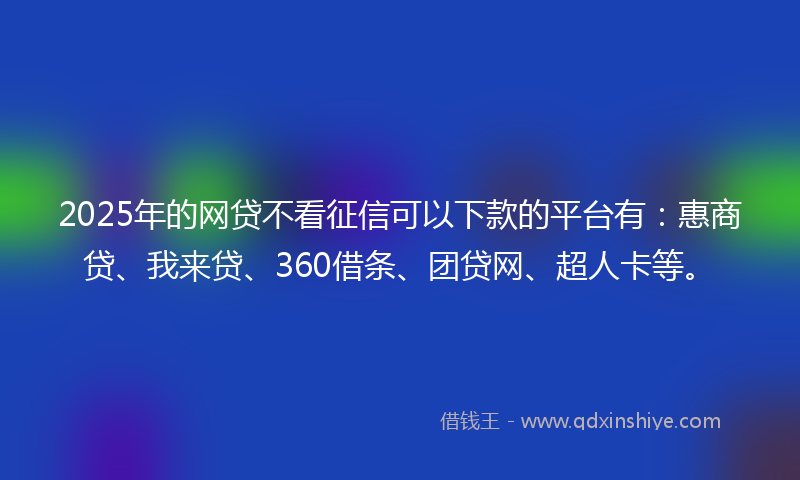 2025年的网贷不看征信可以下款的平台有：惠商贷、我来贷、360借条、团贷网、超人卡等。