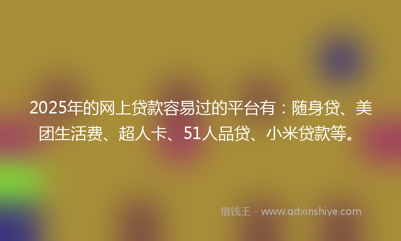2025年的网上贷款容易过的平台有：随身贷、美团生活费、超人卡、51人品贷、小米贷款等。