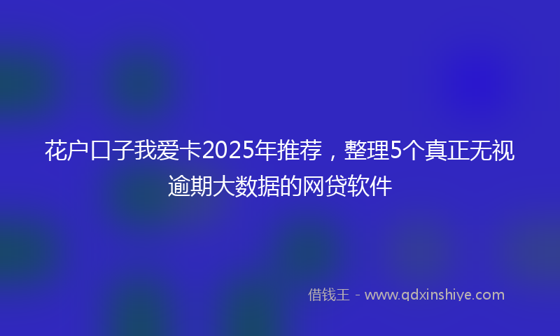 花户口子我爱卡2025年推荐，整理5个真正无视逾期大数据的网贷软件