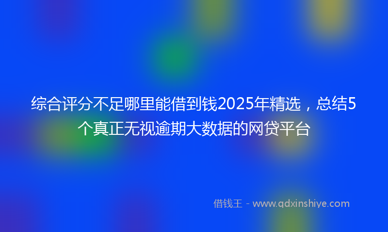 综合评分不足哪里能借到钱2025年精选，总结5个真正无视逾期大数据的网贷平台