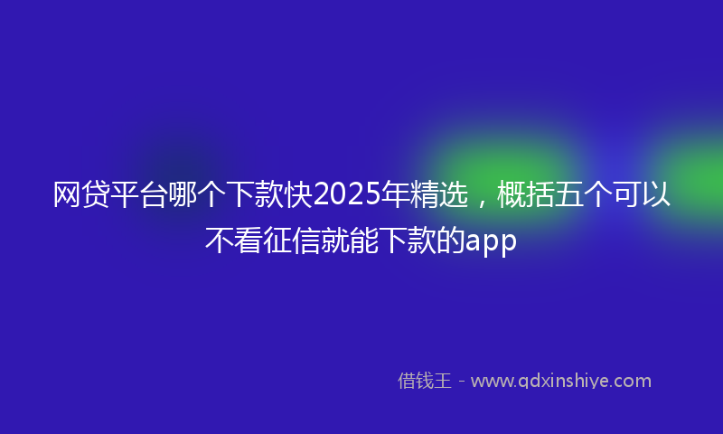 网贷平台哪个下款快2025年精选，概括五个可以不看征信就能下款的app