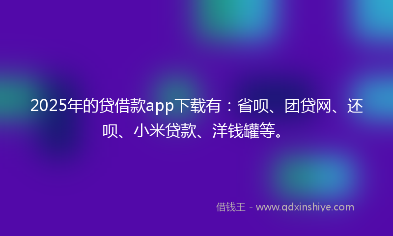 2025年的贷借款app下载有：省呗、团贷网、还呗、小米贷款、洋钱罐等。