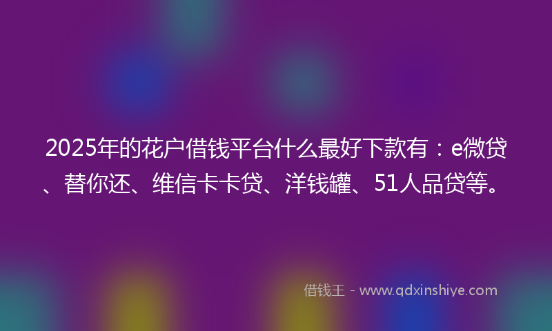 2025年的花户借钱平台什么最好下款有：e微贷、替你还、维信卡卡贷、洋钱罐、51人品贷等。