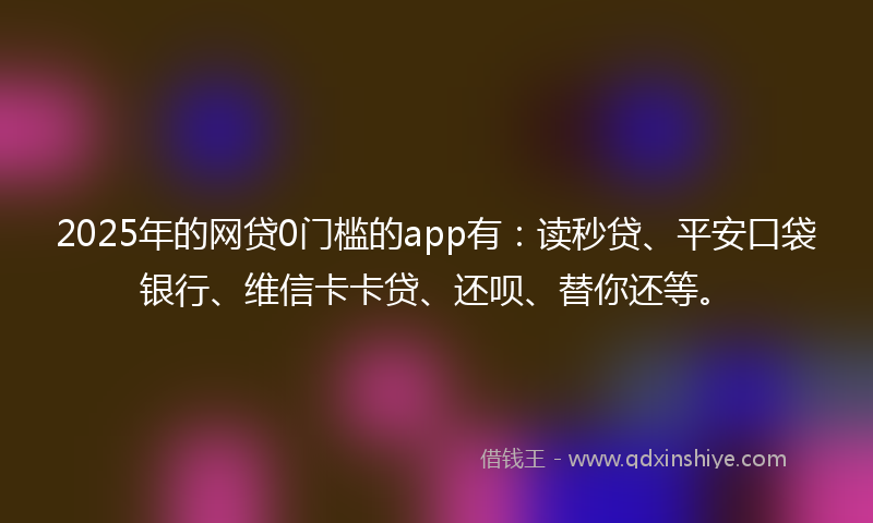 2025年的网贷0门槛的app有：读秒贷、平安口袋银行、维信卡卡贷、还呗、替你还等。