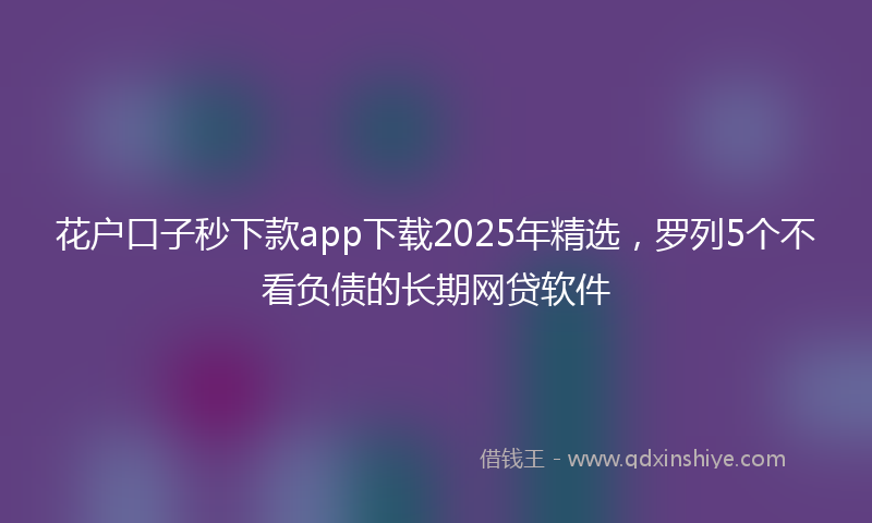 花户口子秒下款app下载2025年精选，罗列5个不看负债的长期网贷软件