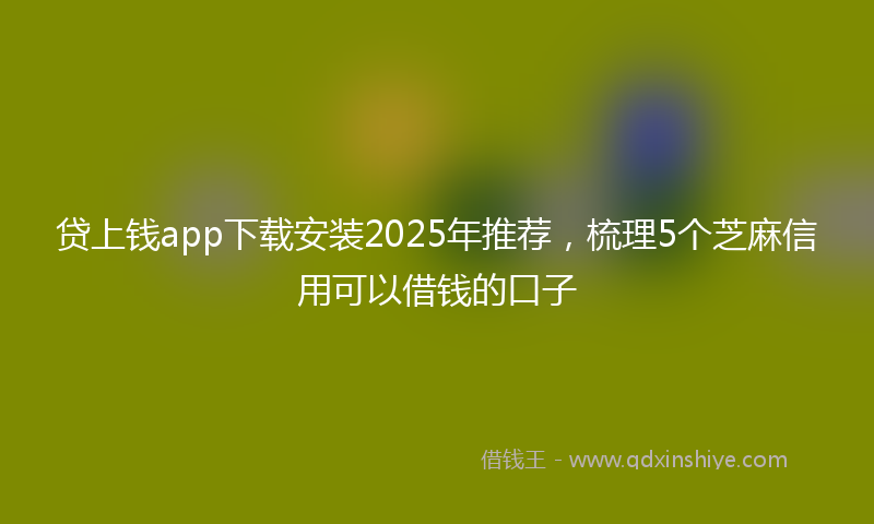 贷上钱app下载安装2025年推荐，梳理5个芝麻信用可以借钱的口子
