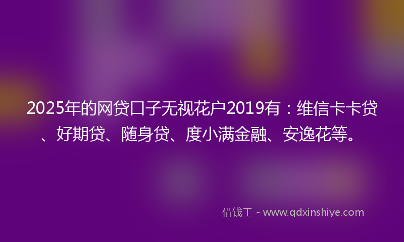 2025年的网贷口子无视花户2019有：维信卡卡贷、好期贷、随身贷、度小满金融、安逸花等。
