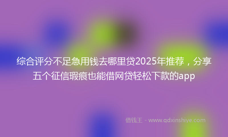 综合评分不足急用钱去哪里贷2025年推荐，分享五个征信瑕疵也能借网贷轻松下款的app