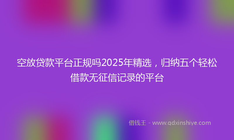 空放贷款平台正规吗2025年精选，归纳五个轻松借款无征信记录的平台