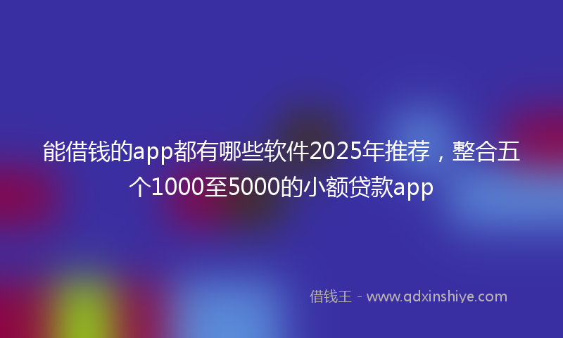 能借钱的app都有哪些软件2025年推荐，整合五个1000至5000的小额贷款app