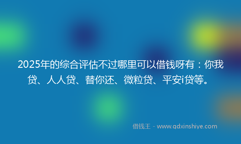 2025年的综合评估不过哪里可以借钱呀有：你我贷、人人贷、替你还、微粒贷、平安i贷等。