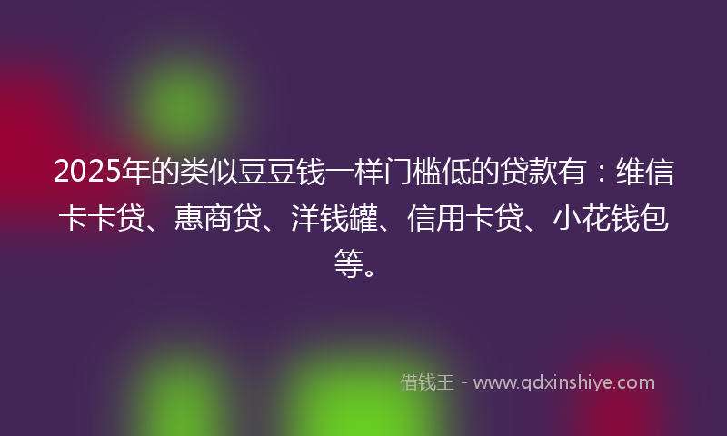 2025年的类似豆豆钱一样门槛低的贷款有：维信卡卡贷、惠商贷、洋钱罐、信用卡贷、小花钱包等。