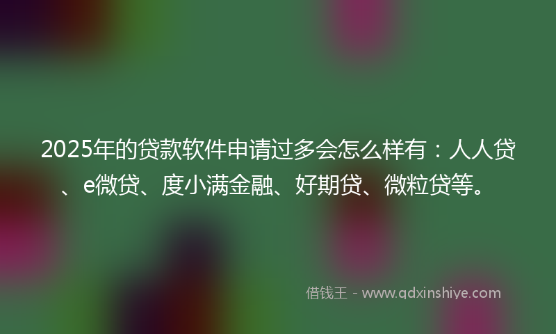 2025年的贷款软件申请过多会怎么样有：人人贷、e微贷、度小满金融、好期贷、微粒贷等。